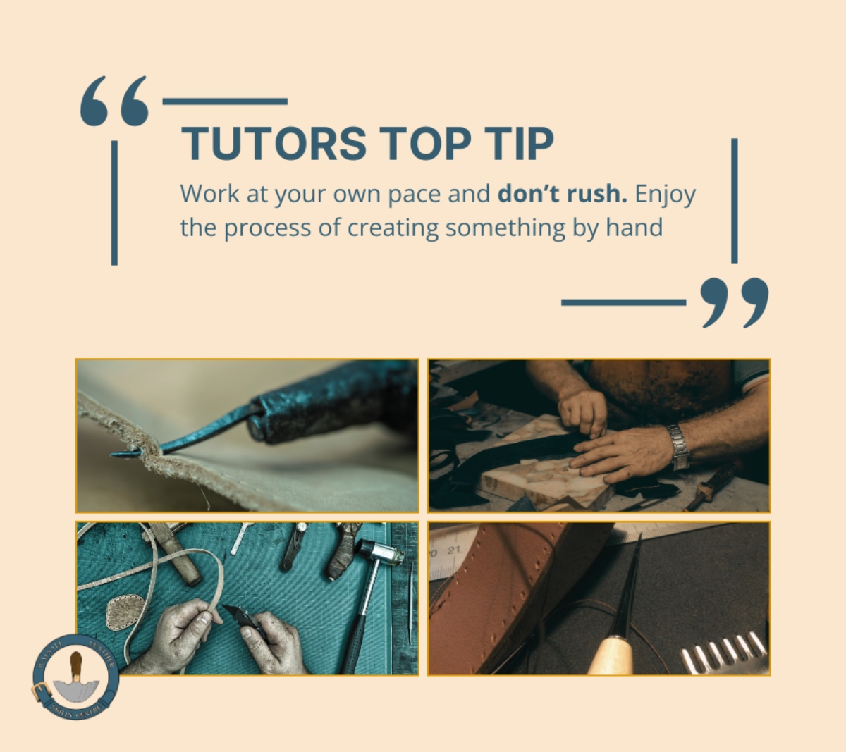 utors Top Tip: A quote graphic that states: Work at your own pace and don’t rush. Enjoy the process of creating something by hand’. There are four photos, two showing students working on leather and two showing close ups of an awl and stitching preparation of leather. The Walsall Leather Skills Centre Logo at the bottom left of the image.